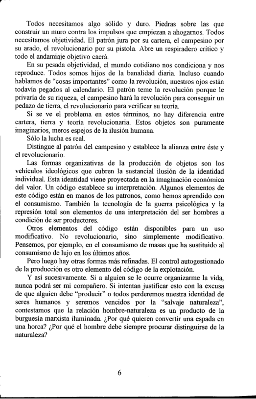 Todos necesitamos algo solido y duro. Piedras sobre las que construir un muro contra los impulsos que empiezan a ahogarmos. Todos necesitamos objetividad. El patron jura por su cartera, el campesino por su arado, ¢l revolucionario por su pistola. Abre un respiradero critico y todo el andamiaje objetivo caerd.  En su pesada objetividad, el mundo cotidiano nos condiciona y nos reproduce. Todos somos hijos de la banalidad diaria. Incluso cuando hablamos de “cosas importantes” como la revolucion, nuestros ojos estin todavia pegados al calendario. EI patron teme la revolucion porque le privaria de su riqueza, el campesino hari la revolucién para conseguir un pedazo de tierra, el revolucionario para verificar su teoria.  Si se ve el problema en estos términos, no hay diferencia entre cartera, tierra y teoria revolucionaria. Estos objetos son puramente imaginarios, meros espejos de la ilusion humana.  Sélo la lucha es real.  Distingue al patron del campesino y establece la alianza entre éste y el revolucionario.  Las formas organizativas de la produccion de objetos son los vehiculos ideologicos que cubren la sustancial ilusion de la identidad individual. Esta identidad viene proyectada en la imaginacion cconomica del valor. Un codigo establece su interpretacion. Algunos elementos de este codigo estin en manos de los patronos, como hemos aprendido con el consumismo. También la tecnologia de la guerra psicologica y la represion total son elementos de una interpretacion del ser hombres a condicién de ser productores.  Otros elementos del cédigo estin disponibles para un uso modificativo. No  revolucionario, sino  simplemente - modificativo. Pensemos, por cjemplo, en el consumismo de masas que ha sustituido al consumismo de lujo en los wltimos afios.  Pero luego hay otras formas ms refinadas. EI control autogestionado de la produccion es otro elemento del codigo de Ia explotacion.  Y asi sucesivamente. Si a alguien se le ocurre organizarme la vid, nunca podri ser mi compafiero. i intentan justificar esto con la excusa de que alguien debe “producir” o todos perderemos nuestra identidad de seres humanos y seremos vencidos por la “salvaje naturaleza”, contestamos que la relacion hombre-naturaleza es un producto de la ‘burguesia marxista iluminada. ;Por qué quieren convertir una espada en una horca? gPor qué el hombre debe siempre procurar distinguirse de la naturaleza? 